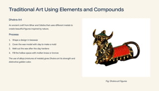 Traditional Art Using Elements and Compounds
Dhokra Art
An ancient craft from Bihar and Odisha that uses different metals to
create beautiful figures inspired by nature.
Process:
Shape a design in beeswax
1.
Cover the wax model with clay to make a mold
2.
Melt out the wax after the clay hardens
3.
Fill the hollow space with molten brass or bronze
4.
The use of alloys (mixtures of metals) gives Dhokra art its strength and
distinctive golden color.
Fig: Dhokra art figures
 