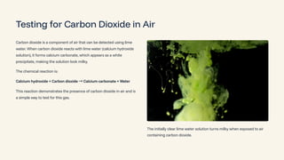 Testing for Carbon Dioxide in Air
Carbon dioxide is a component of air that can be detected using lime
water. When carbon dioxide reacts with lime water (calcium hydroxide
solution), it forms calcium carbonate, which appears as a white
precipitate, making the solution look milky.
The chemical reaction is:
Calcium hydroxide + Carbon dioxide ³Calcium carbonate + Water
This reaction demonstrates the presence of carbon dioxide in air and is
a simple way to test for this gas.
The initially clear lime water solution turns milky when exposed to air
containing carbon dioxide.
 