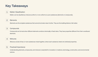 Key Takeaways
1 Matter Classification
Matter can be classified as mixtures (uniform or non-uniform) or pure substances (elements or compounds).
2 Elements
Elements are the simplest substances that cannot be broken down further. They are the building blocks of all matter.
3 Compounds
Compounds are formed when different elements combine chemically in fixed ratios. They have properties different from their constituent
elements.
4 Mixtures
Mixtures consist of two or more substances mixed together, where each substance retains its individual properties.
5 Practical Importance
Understanding elements, compounds, and mixtures is essential for innovation in medicine, technology, construction, and environmental
science.
 