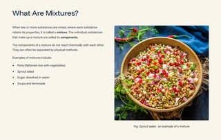 What Are Mixtures?
When two or more substances are mixed, where each substance
retains its properties, it is called a mixture. The individual substances
that make up a mixture are called its components.
The components of a mixture do not react chemically with each other.
They can often be separated by physical methods.
Examples of mixtures include:
Poha (flattened rice with vegetables)
Sprout salad
Sugar dissolved in water
Soups and lemonade
Fig: Sprout salad - an example of a mixture
 