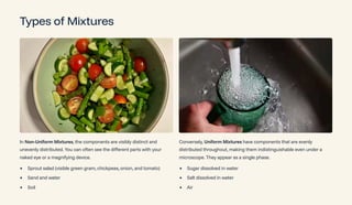 Types of Mixtures
In Non-Uniform Mixtures, the components are visibly distinct and
unevenly distributed. You can often see the different parts with your
naked eye or a magnifying device.
Sprout salad (visible green gram, chickpeas, onion, and tomato)
Sand and water
Soil
Conversely, Uniform Mixtures have components that are evenly
distributed throughout, making them indistinguishable even under a
microscope. They appear as a single phase.
Sugar dissolved in water
Salt dissolved in water
Air
 