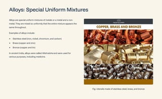 Alloys: Special Uniform Mixtures
Alloys are special uniform mixtures of metals or a metal and a non-
metal. They are mixed so uniformly that the entire mixture appears the
same throughout.
Examples of alloys include:
Stainless steel (iron, nickel, chromium, and carbon)
Brass (copper and zinc)
Bronze (copper and tin)
In ancient India, alloys were called Mishraloha and were used for
various purposes, including medicine.
Fig: Utensils made of stainless steel, brass, and bronze
 