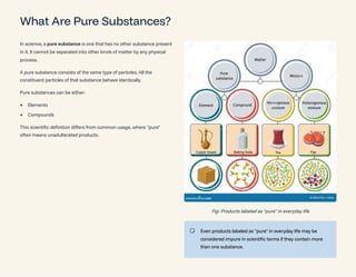 What Are Pure Substances?
In science, a pure substance is one that has no other substance present
in it. It cannot be separated into other kinds of matter by any physical
process.
A pure substance consists of the same type of particles. All the
constituent particles of that substance behave identically.
Pure substances can be either:
Elements
Compounds
This scientific definition differs from common usage, where "pure"
often means unadulterated products.
Fig: Products labeled as "pure" in everyday life
Even products labeled as "pure" in everyday life may be
considered impure in scientific terms if they contain more
than one substance.
 