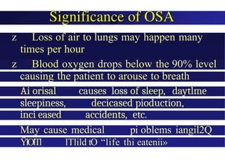 z Loss of air to lungs may happen many
times per hour
z Blood oxygen drops below the 90% level
causing the patient to arouse to breath
Ai orisal causes loss of sleep, daytlme
sleepiness, decicased pioduction,
inci eased accidents, etc.
May cause medical pi oblems iangil2Q
ŸlOlTl lTlild tO “life thi eatenii»
 