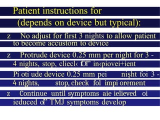 Patient instructions for
adjustment
(depends on device but typical):
z No adjust for first 3 nights to allow patient
to become accustom to device
z Protrude device 0.25 mm per night for 3 -
4 nights, stop, cliecl‹ f
O
1” in‹piovei+ient
Pi oti ude device 0.25 mm pei ni ht
ș foi 3 -
4 nights, stop, check fol impi orement
z Continue until symptoms aie ielieved oi
ieduced ol” TMJ symptoms develop
 
