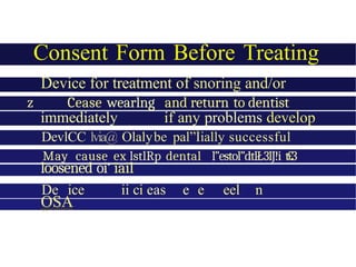 Consent Form Before Treating
Device for treatment of snoring and/or
OSA
z Cease wearlng and return to dentist
immediately if any problems develop
DevlCC lvia@ Olalybe pal”Íially successful
May cause ex lstlRp dental l”estol”dtlŁ3lJ!i t£3
loosened oi‘ ïail
De ice ii ci eas e e eel n
n
OSA
 