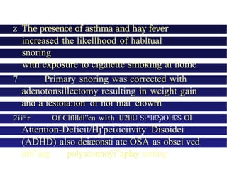 z The presence of asthma and hay fever
increased the likellhood of habltual
snoring
with exposure to cigaiette smoking at home
7 Primary snoring was corrected with
adenotonsillectomy resulting in weight gain
and a iestoia:ion of noi‘mal eiowrh
2íì°r Of Clfllldl”en wlth lJ2llÙ S}*1fl2ÿtO1fl2S OÍ
Attention-Deficit/Hj'pei‹iciivity Disoidei
(ADHD) also deiæonsti ate OSA as obsei ved
drii”iiag polysc»nnoÿi”aplay testing
 