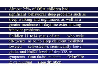› Almost 25% of OSA children had
clinically
significant behavioral ileep problems such as
sleep walking and nightmares as well as a
greater incidence of daytime externalizing
behavior problems
Childien 11 to14 ye.at s of a•e who weie
dÎŃt;wsed as belnp sleep cleílclent exlalblted
loweied selì-esteei+i. sieniłicantly lou•ei
giades and hișlJCl” levels of depi”CSSirc
symptoms tlaan tla‹ise students i”eelstei”i11í¢
itc»”e n‹»i‘ivial sleep driı.ation
 