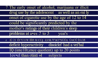 7 The early onset of alcohol, marijuana or illicit
drug use by the adolescent as well as an eai ly
onset of cigarette use by the age of 12 to 14
could be significantly predicted by the
mother's ratings of their children's sleep
problems at a•es .? to .5 yeai's
z íÚ 21 Ô1”C11W İÍÍfl SI CCğ £)1SŁ7l”t)Cl”SÚÛt) ÚttCÛ Íl Ł3fl
deficit hyperactivity disoiclei‘ had a vei‘bal
IQ (inte1llt;ence quotlent) up to 20 points
1ov•el than ctinti ‹»l subjects
 