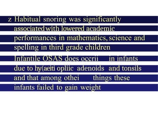 z Habitual snoring was significantly
associatedwith lowered academic
performances in mathematics,science and
spelling in third grade children
Infantile OSAS does occrii in infants
due to hy(aeiti opliic adenoids and tonsils
and that among othei things these
infants failed to gain weight
 