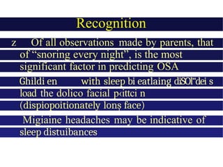Recognition
z Of all observations made by parents, that
of “snoring every night”, is the most
significant factor in predicting OSA
Ghildi en with sleep bi eatlaing diSOl“dei s
load the dolico facial p‹ittci n
(dispiopoitionately lonș face)
Migiaine headaches may be indicative of
sleep distuibances
 