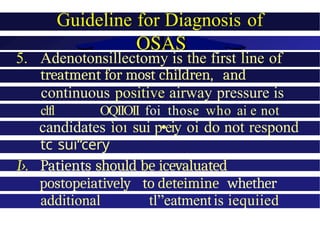 Guideline for Diagnosis of
5. Adenotonsillectomy is the first line of
treatment for most children, and
continuous positive airway pressure is
clfl OQIIOII foi those who ai e not
candidates ìoı sui p•eiy oi do not respond
tc sui“cery
I›. Patients should be icevaluated
postopeiatively to deteimine whether
additional tl”eatmentis iequiied
 