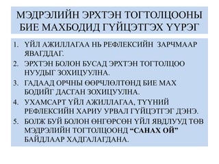 МЭДРЭЛИЙН ЭРХТЭН ТОГТОЛЦООНЫ
БИЕ МАХБОДИД ГҮЙЦЭТГЭХ ҮҮРЭГ
1. ҮЙЛ АЖИЛЛАГАА НЬ РЕФЛЕКСИЙН ЗАРЧМААР
ЯВАГДДАГ.
2. ЭРХТЭН БОЛОН БУСАД ЭРХТЭН ТОГТОЛЦОО
НУУДЫГ ЗОХИЦУУЛНА.
3. ГАДААД ОРЧНЫ ӨӨРЧЛӨЛТӨНД БИЕ МАХ
БОДИЙГ ДАСГАН ЗОХИЦУУЛНА.
4. УХАМСАРТ ҮЙЛ АЖИЛЛАГАА, ТҮҮНИЙ
РЕФЛЕКСИЙН ХАРИУ УРВАЛ ГҮЙЦЭТГЭГ ДЭНЭ.
5. БОЛЖ БУЙ БОЛОН ӨНГӨРСӨН ҮЙЛ ЯВДЛУУД ТӨВ
МЭДРЭЛИЙН ТОГТОЛЦООНД “САНАХ ОЙ”
БАЙДЛААР ХАДГАЛАГДАНА.
 
