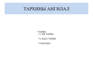 ТАРХИНЫ АНГИЛАЛ
•ТАРХИ
• 1. ИХ ТАРХИ
• 2. БАГА ТАРХИ
• 3.БАГАНА
 