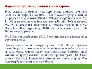Яаралтай тусламж, эмчилгээний зарчим:
Зүрх судасны хямралын үед зүрх судас дэмжих эмчилгээ
(кордиамин, кофейн г. м) 10%-10 мл глюконат буюу кальцийн
хлорид судсаар, глюкоз 5%-ийн 500 мл аскарбины хүчил 5%
5-1 Омл глюкоз новокайны холимог (5%-ийн 500мл глюкоз,
2% 25мл новокайн), полиглюкин, гемодез, эуфиллин 2,4%-
10мл, 80-120 мг фуреамид, 50-100 мг преднизолон эсвэл 100-
200 мг гидрокортизан.
6% 2-4мл тиаминбромид, 5% 2-4 мл пиридоксин гидрохлорид
хэрэглэж болно.
Сэтгэц хөдөлгөөний хямрал үүсвэл 25% 10 мл сульфат
магнийн уусмал өгч эмчилгээг нарийн мэргэжпийн эмнэлэгт
үргэлжлүүлж, ходоод угаах, гэдэсний лаваж хийхийн дээр
этилийн спиртээр антидот эмчилгээг үргэлжлүүлэх (1,5-2 г/кг
хоногт) хэрэгтэй. Кальцийн глюконат, кальцийн хлорид, 4%-
гидрокорбанат натри хэрэглэж болно.
 