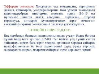 Эфферент эмчилгээ: Хордлогын үед гемодиализ, перитонель
диализ, гемосорбц, ультрафильтраци. Ком үүссэн тохиолдолд
краниоцеребраль гипотерми, люмгаль пункц (10-15 мл
нугаснаас шингэн авах), альбумин, пирацетан, стеройд
гормонууд, цитохром хүчилтөрөгчөгөх зэрэг эмчилгээг
сэхээний ба эрчимт эмчилгээний заалтаар үргэлжпүүлнэ.
ЭТИЛИЙН СПИРТ /С2Н5ОН/:
Бие махбодын бодисын солилцооны явцад үүсдэг бодис бөгөөд
хүний биед бага тунгаар 0,2-0,8 г/кг байгаа үед хүний сэтгэл
тайвшрах, сэргэх бага зэрэг хөөрөл, орчиндоо харьцаа сайжрах
психофизиологын ба биет хөдөлгөөний хурд, урвал түргэсэх
/анхаарал төвлөрөл, мэдрэмж сайжрах/ зэрэг өөрчлөлт гардаг.
 