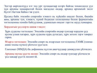 Эдгээр өөрчлөлтүүд хэт тод урт хугацаагаар илэрч байгаа тохиолдолд уул
хүн архины хамааралтай болох магадлал өндөр, архинд өртөмхий эмзэг
бүлэгт багтаж байна гэж үздэг.
Цусанд байх этилийн спиртийн хэмжээ нь хүйсийн онцлог болон, биеийн
жин, архины тун, хэмжээ, хүний бодисын солилцооны болон ферментийн
тогтолцооны генийн байгууламж, удамшлын онцлог зэргээс шууд хамаарна.
Хордлогын үед илрэх шинж тэмдэг:
Зүрх судасны тогтолцоо: Этилийн спиртийн өндөр тунгаар хордсон үед
цусны улаан хагарах, зүрх судасны хурц дутагдал, зүрх зогсох зэрэг хямрал
гарна.
Мэдрэл тогтолцоо: Этилийн спирт нь мэдрэлын тогтолцоонд ГАМК (гамма-
амин тосны хүчил) үйлчлэл үүсгэдэг.
Глютомат (ММДА) ба дофамины хүлээн авагчуудаар дамжуулан үйлчилнэ.
Архины мутац үүсгэх нөлөө: Этилийн спирт нь өндөр тунгаар үйлчилсэн
үед хавдар үүсгэх нөлөөтэй.
 