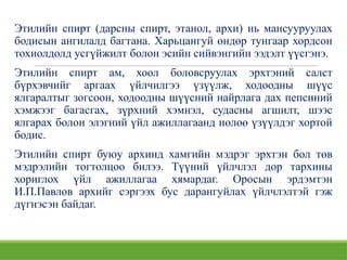 Этилийн спирт (дарсны спирт, этанол, архи) нь мансууруулах
бодисын ангилалд багтана. Харьцангуй өндөр тунгаар хордсон
тохиолдолд усгүйжилт болон эсийн сийвэнгийн ээдэлт үүсгэнэ.
Этилийн спирт ам, хоол боловсруулах эрхтэний салст
бүрхэвчийг аргаах үйлчилгээ үзүүлж, ходоодны шүүс
ялгаралтыг зогсоон, ходоодны шүүсний найрлага дах пепсиний
хэмжээг багасгах, зүрхний хэмнэл, судасны агшилт, шээс
ялгарах болон элэгний үйл ажиллагаанд нөлөө үзүүлдэг хортой
бодис.
Этилийн спирт буюу архинд хамгийн мэдрэг эрхтэн бол төв
мэдрэлийн тогтолцоо билээ. Түүний үйлчлэл дор тархины
хориглох үйл ажиллагаа хямардаг. Оросын эрдэмтэн
И.П.Павлов архийг сэргээх бус дарангуйлах үйлчлэлтэй гэж
дүгнэсэн байдаг.
 