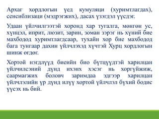 Архаг хордлогын үед кумуляци (хуримтлагдах),
сенсиблизаци (мэдрэгжих), дасах үзэгдэл үүсдэг.
Удаан үйлчилгээтэй хоронд хар тугалга, мөнгөн ус,
хүнцэл, иприт, люзит, зарин, зоман зэрэг нь хүний бие
махбодод хуримтлагдсаар, тухайн хор бие махбодод
бага тунгаар дахин үйлчлэхэд хүчтэй Хурц хордлогын
шинж өгдөг.
Хортой нэгдлүүд биеийн био бүтцүүдтэй харилцан
үйлчилсэний дүнд ихэнх хэсэг нь хоргүйжиж,
саармагжих боловч заримдаа эдгээр харилцан
үйлчлэлийн үр дүнд илүү хортой үйлчлэл бүхий бодис
үүсэх нь бий.
 