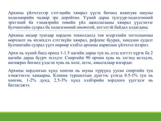 Архины үйлчлэлээр сэтгэцийн хямрал үүсэх бөгөөд ялангуяа оюуны
хөдөлмөрийн чадвар эрс доройтно. Үүний дараа тулгуур-хөдөлгөөний
эрхтэний ба тэнцвэрийн төвийн үйл ажиллагааны хямрал үүссэнээс
булчингийн сулрал ба хөдөлгөөний оновчтой, итгэлтэй байдал алдагдана.
Архины өндөр тунгаар хордсон тохиолдолд төв мэдрэлийн тогтолцооны
өөрчлөлт нь ихэнхдээ сэтгэхүйн хямрал, рефлекс буурах, хөндлөн судалт
булчингийн сулрал үүсч өөрөөр хэлбэл архины наркозын үйлчлэл илэрнэ.
Архи нь хүний биед ороод 1-1.5 цагийн дараа тун нь дээд цэгтээ хүрэх ба 2
цагийн дараа буурч эхэлдэг. Спиртийн 90 орчим хувь нь элгэнд исэлдэн,
ангижрах бөгөөд үлдсэн хувь нь хөлс, шээс, амьсгалаар ялгардаг.
Архины хордлогын хүнд хөнгөн нь юуны түрүүнд уусан спиртийн тун
хэмжээнээс хамаарна. Клиник туршилтын дүнгээс үзэхэд 0.5-1% тун нь
хөнгөн, 1-2% дунд, 2.5-3% хүнд хэлбэрийн хордлого үүсгэдэг нь
батлагджээ.
 