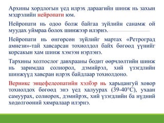 Архины хордлогын үед илрэх дараагийн шинж нь захын
мэдрэлийн нейропати юм.
Нейропати нь одоо болж байгаа зүйлийн санамж ой
муудах уймраа болох шинжээр илэрнэ.
Нейропати нь өнгөрсөн зүйлийг мартах «Ретроград
амнези»-тай хавсарсан тохиолдол байх бөгөөд үүнийг
корсакын хам шинж хэмээн нэрлэнэ.
Тархины холтослог давхрааны бодит өөрчлөлтийн шинж
нь заримдаа солиорол, дэмийрэл, хий үзэгдлийн
шинжүүд хавсран илрэх байдлаар тохиолдоно.
Верникс энцефелеопатийн хэлбэр нь харьцангуй ховор
тохиолдох бөгөөд энэ үед халуурах (39-40°С), ухаан
самуурах, солиорох, дэмийрэх, хий үзэгдлийн ба нүдний
хөдөлгөөний хямралаар илэрнэ.
 