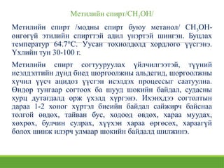 Метилийн спирт/СН3ОН/
Метилийн спирт /модны спирт буюу метанол/ СН3ОН-
өнгөгүй этилийн спирттэй адил үнэртэй шингэн. Буцлах
температур 64.7°С. Уусан тохиолдолд хордлого үүсгэнэ.
Үхлийн тун 30-100 г.
Метилийн спирт согтууруулах үйлчилгээтэй, түүний
исэлдэлтийн дүнд биед шоргоолжны альдегид, шоргоолжны
хүчил үүсч ацидоз үүсгэн исэлдэх процессыг саатуулна.
Өндөр тунгаар согтоох ба шууд шокийн байдал, судасны
хурц дутагдалд орж үхэлд хүргэнэ. Ихэнхдээ согтолтын
дараа 1-2 хоног хүртэл биеийн байдал сайжирч байснаа
толгой өвдөх, тайван бус, ходоод өвдөх, хараа муудах,
хөхрөх, булчин сулрах, хүүхэн хараа өргөсөх, хараагүй
болох шинж илэрч улмаар шокийн байдалд шилжинэ.
 
