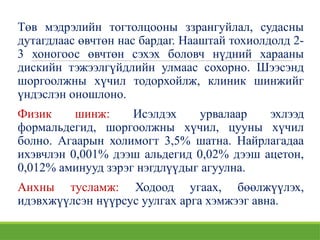Төв мэдрэлийн тогтолцооны ззрангуйлал, судасны
дутагдлаас өвчтөн нас бардаг. Нааштай тохиолдолд 2-
3 хоногоос өвчтөн сэхэх боловч нүдний харааны
дискийн тэжээлгүйдлийн улмаас сохорно. Шээсэнд
шоргоолжны хүчил тодорхойлж, клиник шинжийг
үндэслэн оношлоно.
Физик шинж: Исэлдэх урвалаар эхлээд
формальдегид, шоргоолжны хүчил, цууны хүчил
болно. Агаарын холимогт 3,5% шатна. Найрлагадаа
ихэвчлэн 0,001% дээш альдегид 0,02% дээш ацетон,
0,012% аминууд зэрэг нэгдлүүдыг агуулна.
Анхны тусламж: Ходоод угаах, бөөлжүүлэх,
идэвхжүүлсэн нүүрсус уулгах арга хэмжээг авна.
 