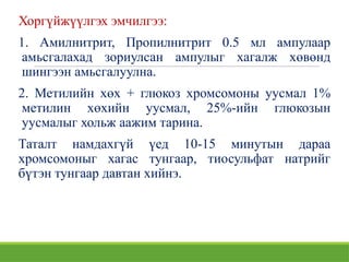 Хоргүйжүүлгэх эмчилгээ:
1. Амилнитрит, Пропилнитрит 0.5 мл ампулаар
амьсгалахад зориулсан ампулыг хагалж хөвөнд
шингээн амьсгалуулна.
2. Метилийн хөх + глюкоз хромсомоны уусмал 1%
метилин хөхийн уусмал, 25%-ийн глюкозын
уусмалыг хольж аажим тарина.
Таталт намдахгүй үед 10-15 минутын дараа
хромсомоныг хагас тунгаар, тиосульфат натрийг
бүтэн тунгаар давтан хийнэ.
 