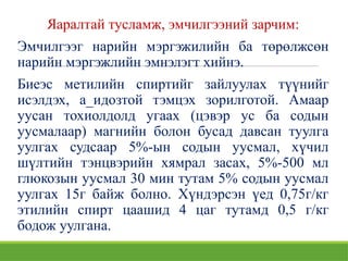 Яаралтай тусламж, эмчилгээний зарчим:
Эмчилгээг нарийн мэргэжилийн ба төрөлжсөн
нарийн мэргэжлийн эмнэлэгт хийнэ.
Биеэс метилийн спиртийг зайлуулах түүнийг
исэлдэх, а_идозтой тэмцэх зорилготой. Амаар
уусан тохиолдолд угаах (цэвэр ус ба содын
уусмалаар) магнийн болон бусад давсан туулга
уулгах судсаар 5%-ын содын уусмал, хүчил
шүлтийн тэнцвэрийн хямрал засах, 5%-500 мл
глюкозын уусмал 30 мин тутам 5% содын уусмал
уулгах 15г байж болно. Хүндэрсэн үед 0,75г/кг
этилийн спирт цаашид 4 цаг тутамд 0,5 г/кг
бодож уулгана.
 