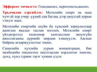 Эфферент эмчилгээ: Гемодиализ, перитонельдиализ.
Урьдчилан сэргийлэх: Метилийн спирт нь маш
хүчтэй хор учир -үүний сав баглаа дээр аюултай хорын
тэмдэг наах.
Метилийн спиртийн ахуйн ба хүнсний зориулалтаар
ашиглах явдлыг таслан зогсоох. Метилийн спирт
үйлдвэрлэлд хөдөлмөр хамгааллын аюулгүйн
ажиллагааны дүрмийг мөрдөн хэвшүүлэх. Ажлын
байрны агааржуулалтыг хянах.
Синилийн хүчлийн уурын концентраци, бие
махбодийн онцлогоос шалтгаалан хордлогыг хөнгөн,
дунд, хүнд гурван зэрэг хуваан үздэг.
 