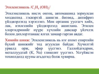 Этиленгликоль /С2Н4 (ОН)2/
Этилэнеликоль нисэх онгоц, автомашинд зориулсан
хөлдөлтөд тэсвэртэй шингэн бөгөөд, антифриз
үйлдвэрлэхэд хэрэглэнэ. Мөн органик уусгагч хийх,
лак, нэхмэлийн үйлдвэрлэлд ашиглана. Этилен
хлоргидринийг нүүрс хүчлийн давсаар үйлчлэх
болон дихлорэтанаас ялгах замаар гарган авдаг.
Химийн шинж: Этиленгликоль нь нэг атомт спиртийн
бүхий шинжийг тод агуулсан байдаг. Хүчилтэй
урвалд орж, эфир үүсгэнэ. Галлойдгидрин,
металлуудтай (К, Na) гликолят үүсгэнэ. Усгүйжсэн
тохиолдолд цууны агьдегид болж хувирна.
 