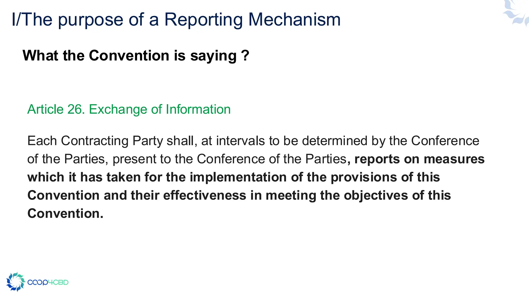 Article 26. Exchange of Information
Each Contracting Party shall, at intervals to be determined by the Conference
of the Parties, present to the Conference of the Parties, reports on measures
which it has taken for the implementation of the provisions of this
Convention and their effectiveness in meeting the objectives of this
Convention.
I/The purpose of a Reporting Mechanism
What the Convention is saying ?
 