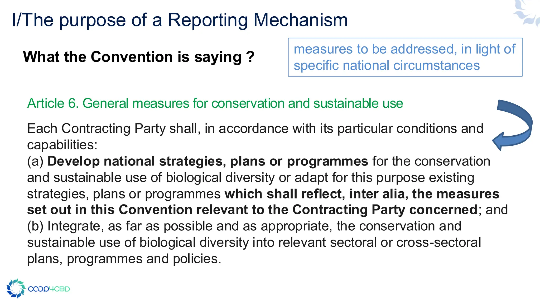 Article 6. General measures for conservation and sustainable use
Each Contracting Party shall, in accordance with its particular conditions and
capabilities:
(a) Develop national strategies, plans or programmes for the conservation
and sustainable use of biological diversity or adapt for this purpose existing
strategies, plans or programmes which shall reflect, inter alia, the measures
set out in this Convention relevant to the Contracting Party concerned; and
(b) Integrate, as far as possible and as appropriate, the conservation and
sustainable use of biological diversity into relevant sectoral or cross-sectoral
plans, programmes and policies.
I/The purpose of a Reporting Mechanism
What the Convention is saying ?
measures to be addressed, in light of
specific national circumstances
 
