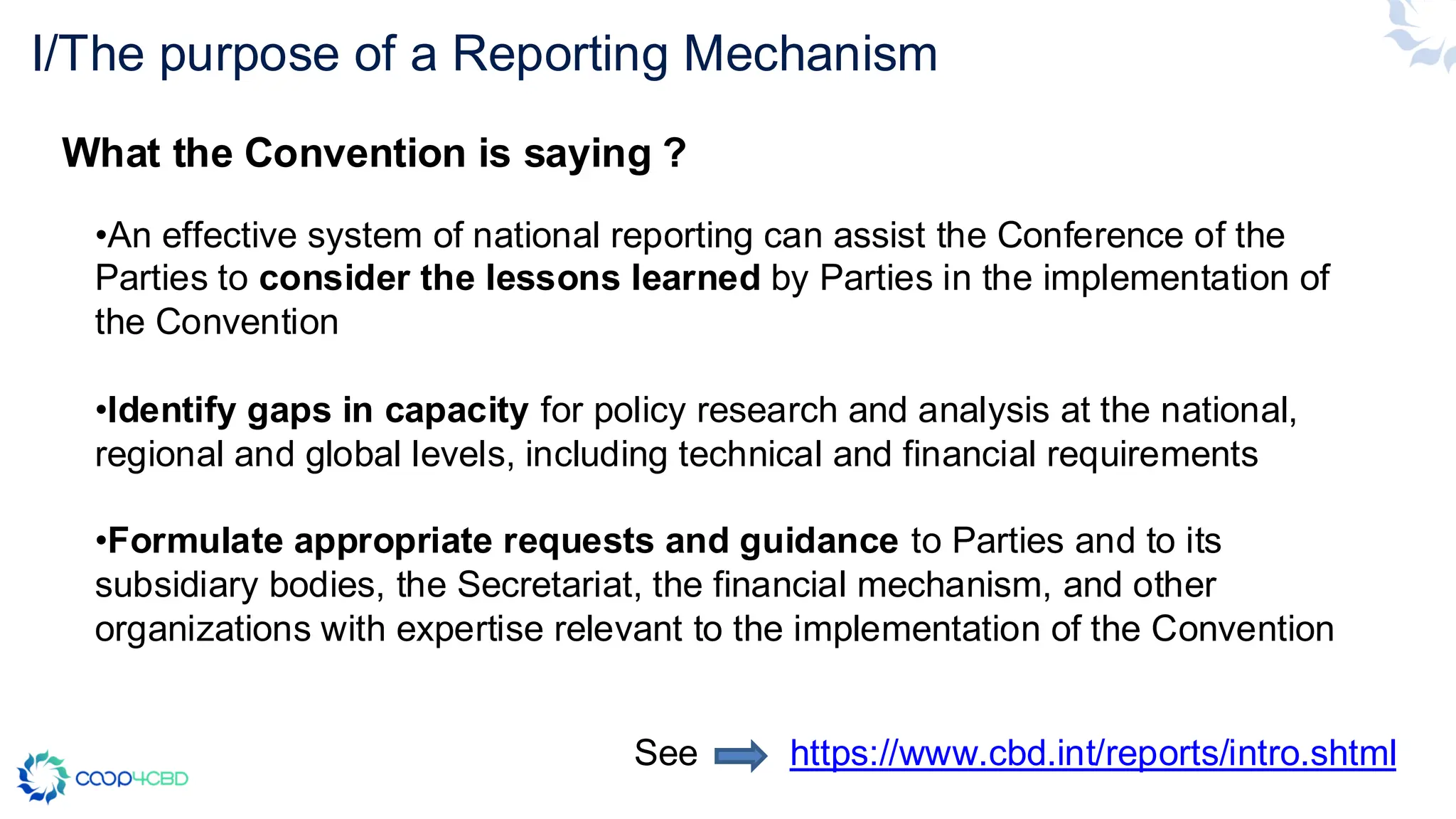 I/The purpose of a Reporting Mechanism
•An effective system of national reporting can assist the Conference of the
Parties to consider the lessons learned by Parties in the implementation of
the Convention
•Identify gaps in capacity for policy research and analysis at the national,
regional and global levels, including technical and financial requirements
•Formulate appropriate requests and guidance to Parties and to its
subsidiary bodies, the Secretariat, the financial mechanism, and other
organizations with expertise relevant to the implementation of the Convention
See https://www.cbd.int/reports/intro.shtml
What the Convention is saying ?
 