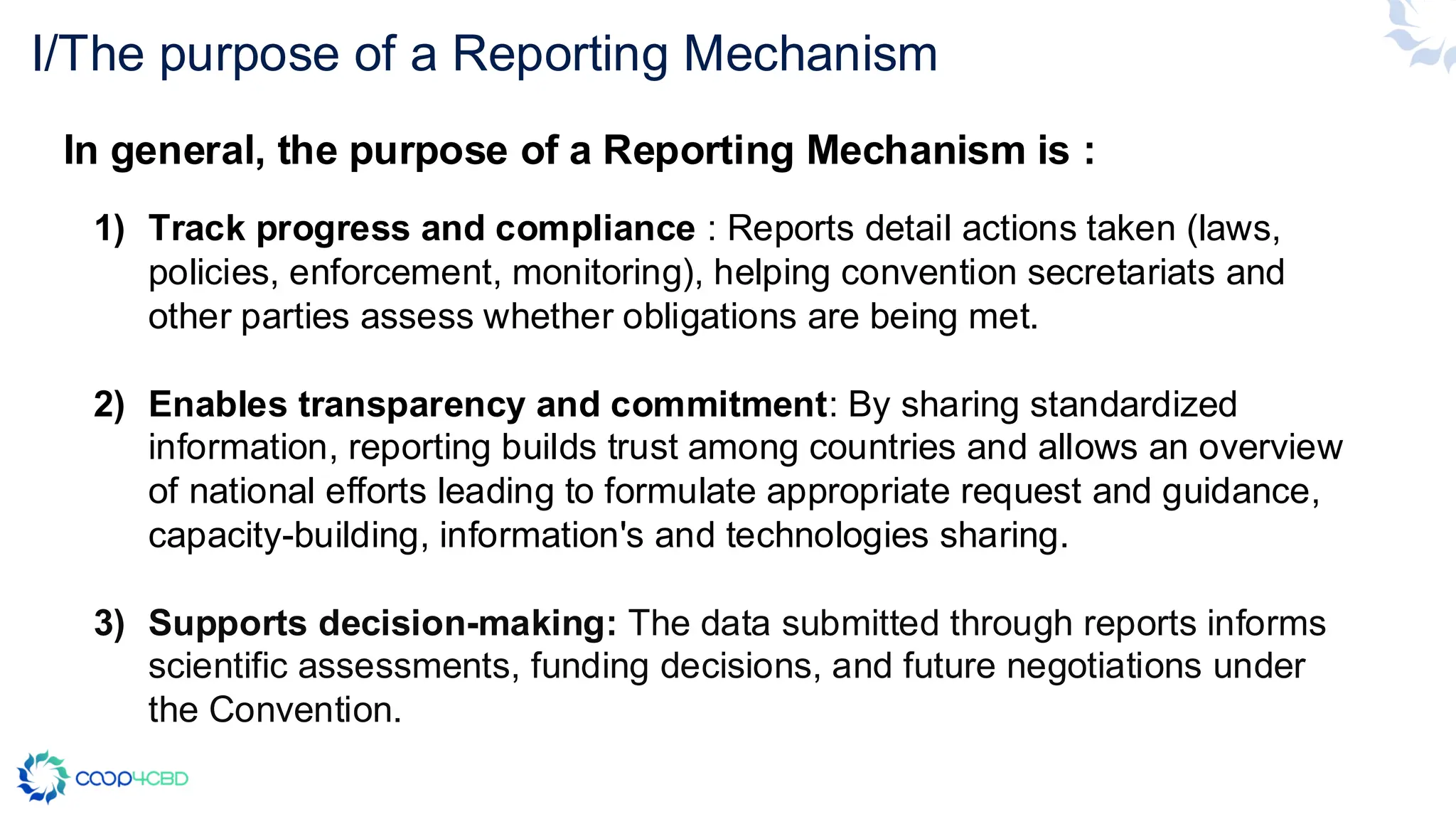 I/The purpose of a Reporting Mechanism
1) Track progress and compliance : Reports detail actions taken (laws,
policies, enforcement, monitoring), helping convention secretariats and
other parties assess whether obligations are being met.
2) Enables transparency and commitment: By sharing standardized
information, reporting builds trust among countries and allows an overview
of national efforts leading to formulate appropriate request and guidance,
capacity-building, information's and technologies sharing.
3) Supports decision-making: The data submitted through reports informs
scientific assessments, funding decisions, and future negotiations under
the Convention.
In general, the purpose of a Reporting Mechanism is :
 