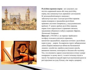 Релігійно-правова норма - акт-документ, що
містить церковний канон або іншу релігійну
норму, яка санкціонується державою для надання
їй загальнообов'язкового значення і
забезпечується нею. Сьогодні релігійно-правова
норма поширена в традиційно-релігійних
правових системах (наприклад, у мусульманських
країнах). У деяких країнах релігійно-правова
норма тісно переплелася із правовим звичаєм,
традиціями общинного побуту (держави Африки,
Латинської Америки).
Приклад: у VII-XII ст. на теренах Арабського
халіфату склалася сукупність правових,
канонічно-традиційних, морально-етичних і релігійних
норм ісламу – шаріат. За шаріатом строго забороненими
діями (Харам) вважаються вбивство безневинної
людини; злодійство; прийом алкогольних напоїв,
вживання свинини; непокірність батькам або чоловіку.
Тих, хто вчиняють харам («недозволене») очікує суворе
покарання і в цьому житті, і в житті вічному (муки в
пеклі). За шаріатом крадій карається відсіканням руки (в
разі крадіжки на суму більше, ніж чверть денария).
 