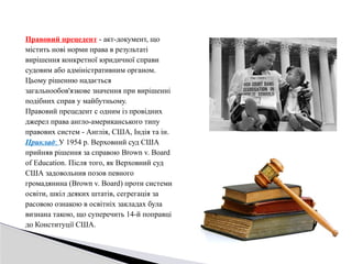 Правовий прецедент - акт-документ, що
містить нові норми права в результаті
вирішення конкретної юридичної справи
судовим або адміністративним органом.
Цьому рішенню надається
загальнообов'язкове значення при вирішенні
подібних справ у майбутньому.
Правовий прецедент с одним із провідних
джерел права англо-американського типу
правових систем - Англія, США, Індія та ін.
Приклад: У 1954 р. Верховний суд США
прийняв рішення за справою Brown v. Board
of Education. Після того, як Верховний суд
США задовольнив позов певного
громадянина (Brown v. Board) проти системи
освіти, шкіл деяких штатів, сегрегація за
расовою ознакою в освітніх закладах була
визнана такою, що суперечить 14-й поправці
до Конституції США.
 