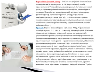 Нормативно-правовий договір - спільний акт-документ, що містить нові
норми права, які встановлюються за взаємною домовленістю між
правотворчими суб'єктами (результат двосторонньої або багатосторонньої
угоди) із метою врегулювання певної життєвої ситуації, і забезпечується
державою. На відміну від договорів-операцій, які мають індивідуально
разовий характер, нормативно-правовий договір розрахований
на кількаразове застосування: його зміст складають норми – правила
поведінки загального характеру (колективний, трудовий договір, типовий
договір та ін.). Він має суттєве значення у сфері комерційних відносин і
майнового обороту.
Приклад: Згідно із Законом України від 1 липня 1993 р. "Про колективні
договори та угоди" та ст. 10 – 20 Гл.2 Кодексу законів про працю України на
підприємствах укладається колективний договір між власником або
уповноваженим органом (особою) і одним або кількома профспілковими чи
іншими уповноваженими на представництво трудовим колективом органами,
а у разі відсутності таких органів — представниками трудящих, обраними та
уповноваженими трудовим колективом. Зміст колективного договору
визначають сторони. У ньому передбачаються взаємні зобов'язання сторін
щодо регулювання виробничих, трудових, соціально-економічних відносин,
зокрема, зміни в організації виробництва і праці; нормування оплати праці;
встановлення форм, системи, розмірів заробітної плати та інших видів
трудових виплат (премій, доплат, надбавок та інші); встановлення режиму
роботи, тривалості робочого часу і відпочинку; умов і охорони праці та ін.
Колективний договір підлягає реєстрації місцевими органами державної
виконавчої влади, порядок якої визначається Кабінетом Міністрів України.
 