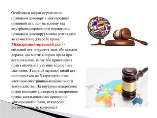 Особливим видом нормативно
правового договору є міжнародний
правовий акт, що (на відміну від
внутрішньодержавного нормативно
правового договору) можна розглядати
як самостійне джерело права.
Міжнародний-правовий акт - -
спільний акт-документ двох або кількох
держав, що містить норми права про
встановлення, зміну або припинення
прав і обов'язків у різних відносинах
між ними. З санкції держави такий акт
поширюється на її територію, стає
частиною внутрішньо-національного
законодавства. На внутрішньодержавне
право впливають джерела міжнародного
права: загальновизнані принципи
міжнародного права, міжнародні
договори (пакти, конвенції).
 