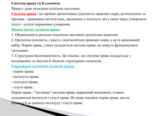 Система права та її елементи
Право є дуже складною цілісною системою.
Система права - це науково організована сукупність правових норм, розподілених за
групами - правовими інститутами, зведеними у підгалузі, які у свою чергу утворюють
галузі - цілісні нормативні утворення.
Ознаки (риси) системи права:
1. Обумовленість реально існуючою системою суспільних відносин.
2. Органічна цілісність, єдність і взаємозв'язок правових норм, а не їх випадковий
набір. Норми права, з яких складається система права, не можуть функціонувати
ізольовано.
3. Структурна багатоманітність. Це означає, що система права складається з
неоднакових за змістом й обсягом структурних елементів.
Структурні елементи системи права:
- норми права;
- інститути права;
- підгалузі права;
- галузі права.
Норма права - "цеглинка" системи права, первинний компонент, із якого
складаються інститути і галузі права. Не може існувати норма права, яка не
входила б до певного інституту і галузі права.
 