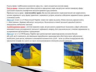 Галузь права є найбільшим елементом серед тих, з яких складається система права.
Галузь права - відносно самостійна сукупність юридичних норм, яка регулює якісно однорідну сферу
суспільних відносин специфічним методом правового регулювання.
Провідна галузь права - конституційне право. Це система принципів і норм конституції, які закріплюють
основи державного ладу, форму правління і державного устрою, механізм здійснення державної влади, правове
становище особи.
Приклад: згідно зі ст.53 Конституції України кожен має право на освіту. Повна загальна середня освіта
є обов’язковою. Держава забезпечує доступність і безоплатність повної загальної середньої освіти в
комунальних навчальних закладах.
Адміністративне право - система правових норм, які регулюють управлінські відносини у сфері здійснення
виконавчої влади, розпорядничої діяльності державного апарату, його взаємовідносин з іншими державними та
недержавними організаціями і громадянами.
Приклад: за ч.1 ст.184 Кодексу України про адміністративні правопорушення ухилення батьків
або осіб, які їх замінюють, від виконання передбачених законодавством обов’язків щодо забезпечення
необхідних умов життя, навчання та виховання неповнолітніх дітей – тягне за собою попередження або
накладення штрафу від одного до трьох неоподатковуваних мінімумів доходів громадян.
 