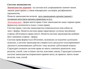 Система законодавства
Законодавство держави - це система всіх упорядкованих певним чином
законів даної країни, а також міжнародних договорів, ратифікованих
парламентом.
Поняття законодавства включає акти законодавчих органів (закони) і
підзаконні акти (акти органів управління та ін.).
Законодавство - форма життя права. Саме законодавство надає нормам права
формальну визначеність (одна з ознак права).
Система права і система законодавства співвідносяться між собою як
зміст і форма. Поняття системи права характеризує сутнісну внутрішню
сторону об'єктивного права (зміст). Поняття системи законодавства відбиває
його зовнішню сторону - форму.
Система права формується об'єктивно, відповідно до існуючих суспільних
відносин, а система законодавства створюється в результаті цілеспрямованої
діяльності уповноважених суб'єктів і тому включає суб'єктивний момент.
Структурні елементи системи права не мають зовнішніх реквізитів: назв
розділів, статей, глав та інших частин, властивих закону. Структурні елементи
системи законодавства (нормативно-правові акти), як правило, мають назви
розділів, глав, статей.
 