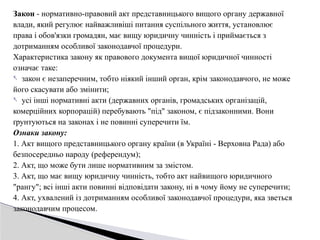 Закон - нормативно-правовий акт представницького вищого органу державної
влади, який регулює найважливіші питання суспільного життя, установлює
права і обов'язки громадян, має вищу юридичну чинність і приймається з
дотриманням особливої законодавчої процедури.
Характеристика закону як правового документа вищої юридичної чинності
означає таке:
- закон є незаперечним, тобто ніякий інший орган, крім законодавчого, не може
його скасувати або змінити;
- усі інші нормативні акти (державних органів, громадських організацій,
комерційних корпорацій) перебувають "під" законом, є підзаконними. Вони
ґрунтуються на законах і не повинні суперечити їм.
Ознаки закону:
1. Акт вищого представницького органу країни (в Україні - Верховна Рада) або
безпосередньо народу (референдум);
2. Акт, що може бути лише нормативним за змістом.
3. Акт, що має вищу юридичну чинність, тобто акт найвищого юридичного
"рангу"; всі інші акти повинні відповідати закону, ні в чому йому не суперечити;
4. Акт, ухвалений із дотриманням особливої законодавчої процедури, яка зветься
законодавчим процесом.
 
