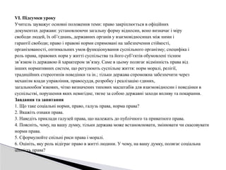 VІ. Підсумки уроку
Учитель зауважує основні положення теми: право закріплюється в офіційних
документах держави: установлюючи загальну форму відносин, воно визначає і міру
свободи людей, їх об’єднань, державних органів у взаємовідносинах між ними і
гарантії свободи; право і правові норми спрямовані на забезпечення стійкості,
організованості, оптимальних умов функціонування суспільного організму; специфіка і
роль права, правових норм у житті суспільства та його суб’єктів обумовлені тісним
зв’язком із державою й характером зв’язку. Саме в цьому полягає відмінність права від
інших нормативних систем, що регулюють суспільне життя: норм моралі, релігії,
традиційних стереотипів поведінки та ін.; тільки держава спроможна забезпечити через
механізм влади управління, правосуддя, розробку і реалізацію єдиних,
загальнообов’язкових, чітко визначених типових масштабів для взаємовідносин і поведінки в
суспільстві, порушення яких невигідне, тягне за собою державні заходи впливу та покарання.
Завдання та запитання
1. Що таке соціальні норми, право, галузь права, норма права?
2. Вкажіть ознаки права.
3. Наведіть приклади галузей права, що належать до публічного та приватного права.
4. Поясніть, чому, на вашу думку, тільки держава може встановлювати, змінювати чи скасовувати
норми права.
5. Сформулюйте спільні риси права і моралі.
6. Оцініть, яку роль відіграє право в житті людини. У чому, на вашу думку, полягає соціальна
цінність права?
 