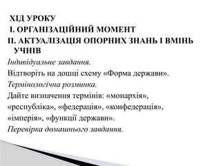 ХІД УРОКУ
І. ОРГАНІЗАЦІЙНИЙ МОМЕНТ
ІІ. АКТУАЛІЗАЦІЯ ОПОРНИХ ЗНАНЬ І ВМІНЬ
УЧНІВ
Індивідуальне завдання.
Відтворіть на дошці схему «Форма держави».
Термінологічна розминка.
Дайте визначення термінів: «монархія»,
«республіка», «федерація», «конфедерація»,
«імперія», «функції держави».
Перевірка домашнього завдання.
 