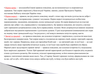 • Норми права — загальнообов’язкові правила поведінки, що встановлюються та охороняються
державою. Такі норми закріплені у Конституції України, законах, указах Президента України,
постановах Кабінету міністрів України тощо.
• Норми моралі — правила, що регулюють поведінку людей з точки зору поглядів суспільства на добро і
зло, справедливе і несправедливе, гуманне і негуманне. Норми моралі підтримуються особистими
переконаннями, традиціями, вихованням, силою громадської думки. Ці норми формуються на підставі
уявлень про добро і зло, справедливість і несправедливість. Це правила поведінки, які існують у вигляді
ідей і принципів (дотримуватися слова, бути справедливим, чесним). Вони дотримуються кожною людиною
добровільно внутрішнім переконанням і суспільною думкою. У разі недотримання (невиконання) цих норм
на людину чекає громадський осуд. І як результат у неї можуть виникати почуття сорому, каяття.
• Звичаї та традиції — це правила поведінки, що склалися історично і закріпилися у суспільстві внаслідок
багаторазового використання. Такі норми можуть стосуватися як окремих сімей, певних територій, народів,
націй, так і держав. Наприклад, якщо для європейця білий одяг — це святковий одяг, то на Сході — це одяг
трауру (печалі); якщо європейці вітаються за руку, то на Сході така спроба буде сприйнята як образа.
Окремої уваги заслуговують правові звичаї — правила поведінки, що склалися історично й у подальшому
були закріплені державою. Таліон. Цей правовий звичай характерний для більшості народів світу на ранніх
етапах суспільного розвитку. Він полягав у відплаті правопорушнику за його вчинок рівнозначним (як
правило, ідентичним) діянням щодо нього. Так, у Старому Заповіті принцип таліону сформульовано як «око
за око, зуб за зуб», тобто якщо хтось комусь вибив око (зуб), то йому слід було вибити око (зуб).
 