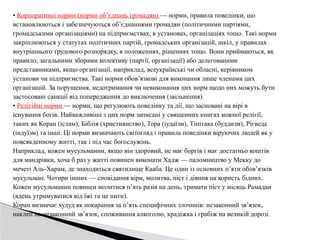• Корпоративні норми (норми об’єднань громадян) — норми, правила поведінки, що
встановлюються і забезпечуються об’єднаннями громадян (політичними партіями,
громадськими організаціями) на підприємствах, в установах, організаціях тощо. Такі норми
закріплюються у статутах політичних партій, громадських організацій, шкіл, у правилах
внутрішнього трудового розпорядку, в положеннях, рішеннях тощо. Вони приймаються, як
правило, загальними зборами колективу (партії, організації) або делегованими
представниками, якщо організації, наприклад, всеукраїнські чи обласні, керівником
установи чи підприємства. Такі норми обов’язкові для виконання лише членами цих
організацій. За порушення, недотримання чи невиконання цих норм щодо них можуть бути
застосовані санкції від попередження до виключення (звільнення).
• Релігійні норми — норми, що регулюють поведінку та дії, що засновані на вірі в
існування богів. Найважливіші з цих норм записані у священних книгах кожної релігії,
таких як Коран (іслам), Біблія (християнство), Тора (іудаїзм), Тіпітака (буддизм), Рігведа
(індуїзм) та інші. Ці норми визначають світогляд і правила поведінки віруючих людей як у
повсякденному житті, так і під час богослужінь.
Наприклад, кожен мусульманин, якщо він здоровий, не має боргів і має достатньо коштів
для мандрівки, хоча б раз у житті повинен виконати Хадж — паломництво у Мекку до
мечеті Аль-Харам, де знаходиться святилище Кааба. Це один із основних п’яти обов’язків
мусульман. Чотири інших — сповідання віри, молитва, піст і діяння на користь бідних.
Кожен мусульманин повинен молитися п’ять разів на день, тримати піст у місяць Рамадан
(вдень утримуватися від їжі та не пити).
Коран визначає худуд як покарання за п’ять специфічних злочинів: незаконний зв’язок,
наклеп на незаконний зв’язок, споживання алкоголю, крадіжка і грабіж на великій дорозі.
 