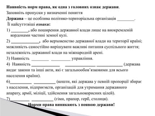 Наявність норм права, як одна з головних ознак держави.
Заповніть пропуски у визначенні поняття
Держава – це особлива політико-територіальна організація ________.
Її найсуттєвіші ознаки:
1) ________, або поширення державної влади лише на виокремленій
кордонами частині земної кулі.
2) _____________, або верховенство державної влади на території країні;
можливість самостійно вирішувати важливі питання суспільного життя;
незалежність державної влади на міжнародній арені.
3) Наявність ________ _________ управління.
4) Наявність _____________ ______________ ____________ (держава
видає закони та інші акти, які є загальнообов’язковими для всього
населення країни).
6)__________ __________ (кошти, які держава у певній пропорції збирає
з населення, підприємств, організацій для утримання державного
апарату, армії, міліції, здійснення загальнокорисних цілей).
7)_________ __________ (гімн, прапор, герб, столиця).
Норми права виникають з появою держави!
 