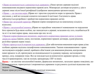 • Право встановлюється і санкціонується державою. (Лише органи держави наділені
повноваженням видавати нормативно-правові акти. Міжнародні договори вступають у дію в
державі лише після їхньої ратифікації (одобрення законодавчим органом влади).
• Право — це система норм. (Право не є простою сукупністю норм та приписів. Право є
системою, у якій всі складові елементи погоджені й пов’язані. Системність права
забезпечується розробкою і прийняттям нормативно-правових актів).
• Право має загальний характер. (Правові норми поширюються на невизначену кількість
відносин).
• Право є загальнообов’язковим. (Право не передбачає можливості невиконання чи порушення
його приписів будь-якою особою, що знаходиться в державі, незалежно від того, подобаються їй
чи ні ті чи інші норми права, знала вона про них чи ні)
• Правові норми формально визначені, закріплені в нормативно-правових актах та інших
джерелах права (закони, укази, постанови, нормативно-правові договори, судові рішення,
релігійно-правові норми тощо).
• Право гарантується й охороняється державою. (Для забезпечення виконання норм права усіма
особами держава наділена специфічними повноваженнями. Такими повноваженнями є право
застосовувати штрафні санкції, приймати обов’язкові для виконання рішення, контролювати
певні процеси та дії, притягувати до відповідальності в судовому порядку, застосовувати
примус, силу, покарання тощо. Все це покладається на компетентні державні органи, в тому
числі й правоохоронні, такі як поліція, прокуратура, СБУ та інші).
Право — це система загальнообов’язкових, формально визначених, загальних правил поведінки, що
встановлюються, гарантуються і охороняються державою та регулюють суспільні відносини між
людьми.
Норми права регулюють і охороняють суспільні відносини.
 