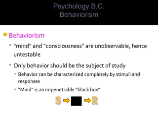  Behaviorism
 “mind” and “consciousness” are unobservable, hence
untestable
 Only behavior should be the subject of study
▪ Behavior can be characterized completely by stimuli and
responses
▪ “Mind” is an impenetrable “black box”
Psychology B.C.
Behaviorism
 